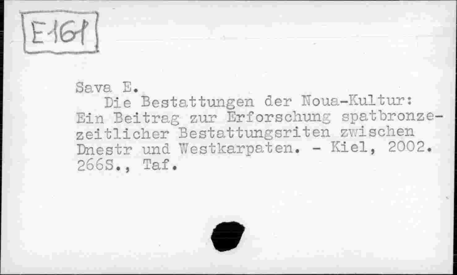 ﻿Ed erf
Sava E.
Die Bestattungen der Noua-Kultur:
Ein Beitrag zur Erforschung spatbronzezeitlicher Bestattungsriten zwischen Dnestr und Westkarpaten. - Kiel, 2002.
2663., Taf.